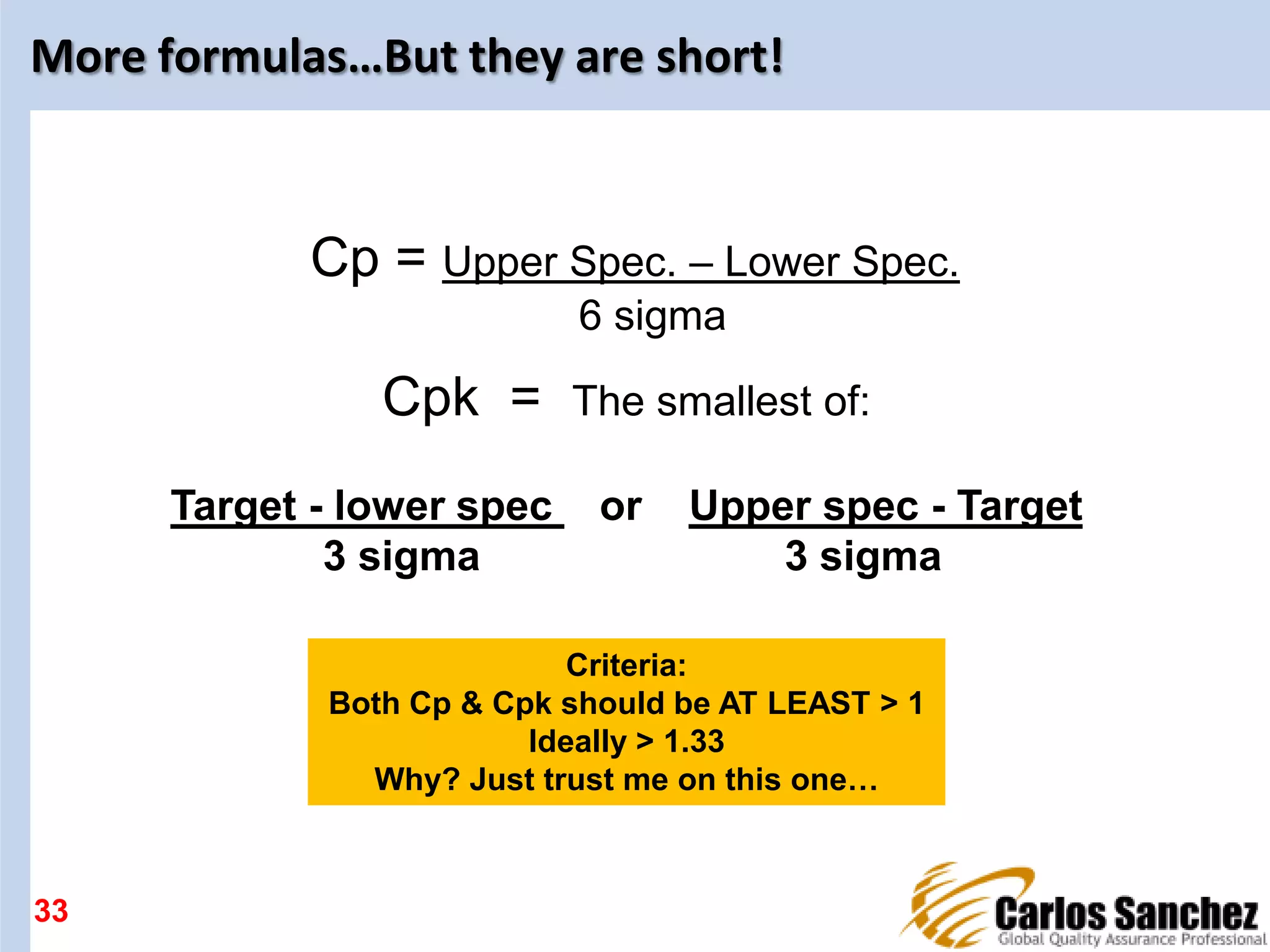 More formulas…But they are short!
33
Cpk = The smallest of:
Target - lower spec or Upper spec - Target
3 sigma 3 sigma
Cp = Upper Spec. – Lower Spec.
6 sigma
Criteria:
Both Cp & Cpk should be AT LEAST > 1
Ideally > 1.33
Why? Just trust me on this one…
 