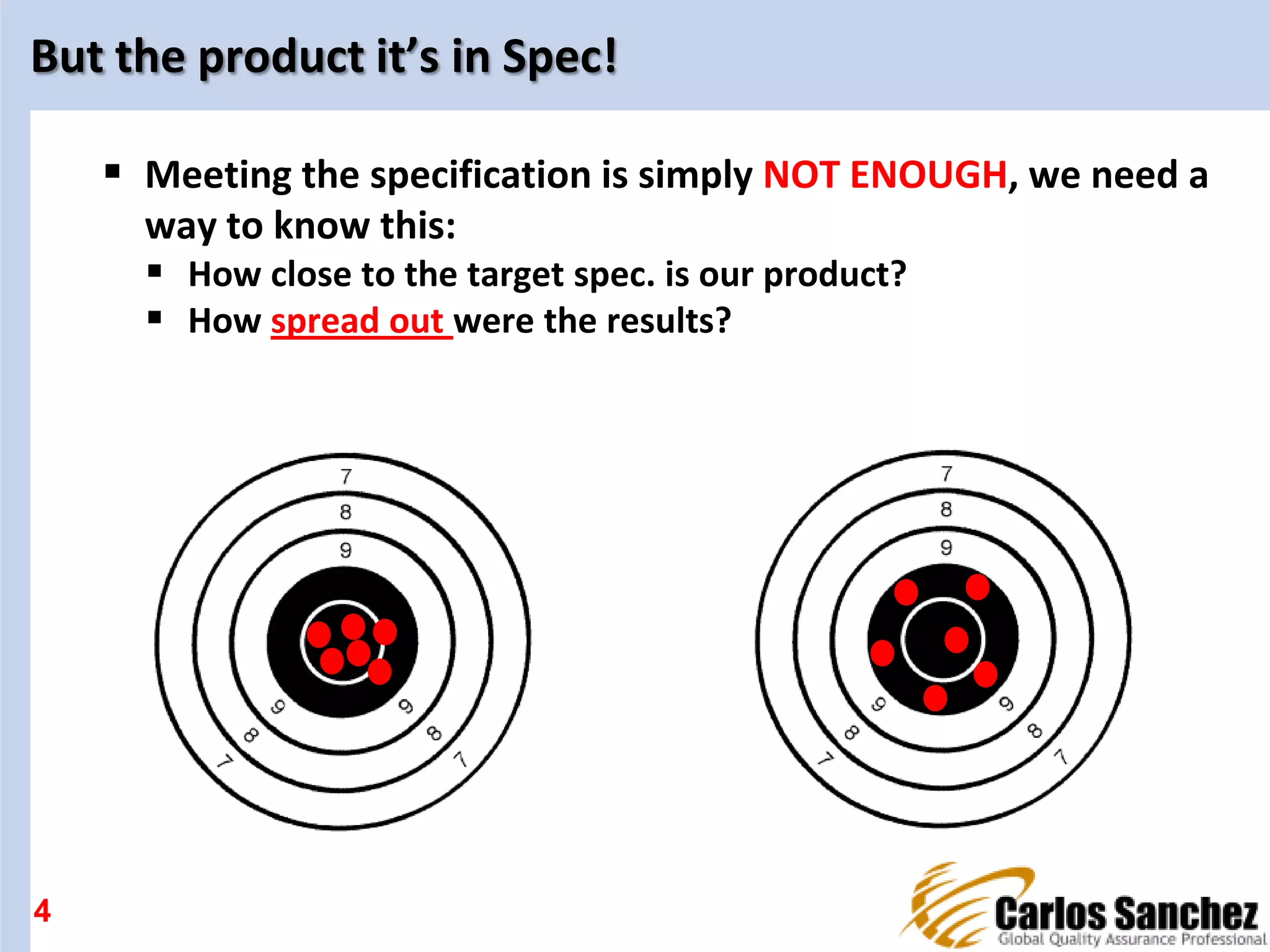 But the product it’s in Spec!
 Meeting the specification is simply NOT ENOUGH, we need a
way to know this:
 How close to the target spec. is our product?
 How spread out were the results?
4
 