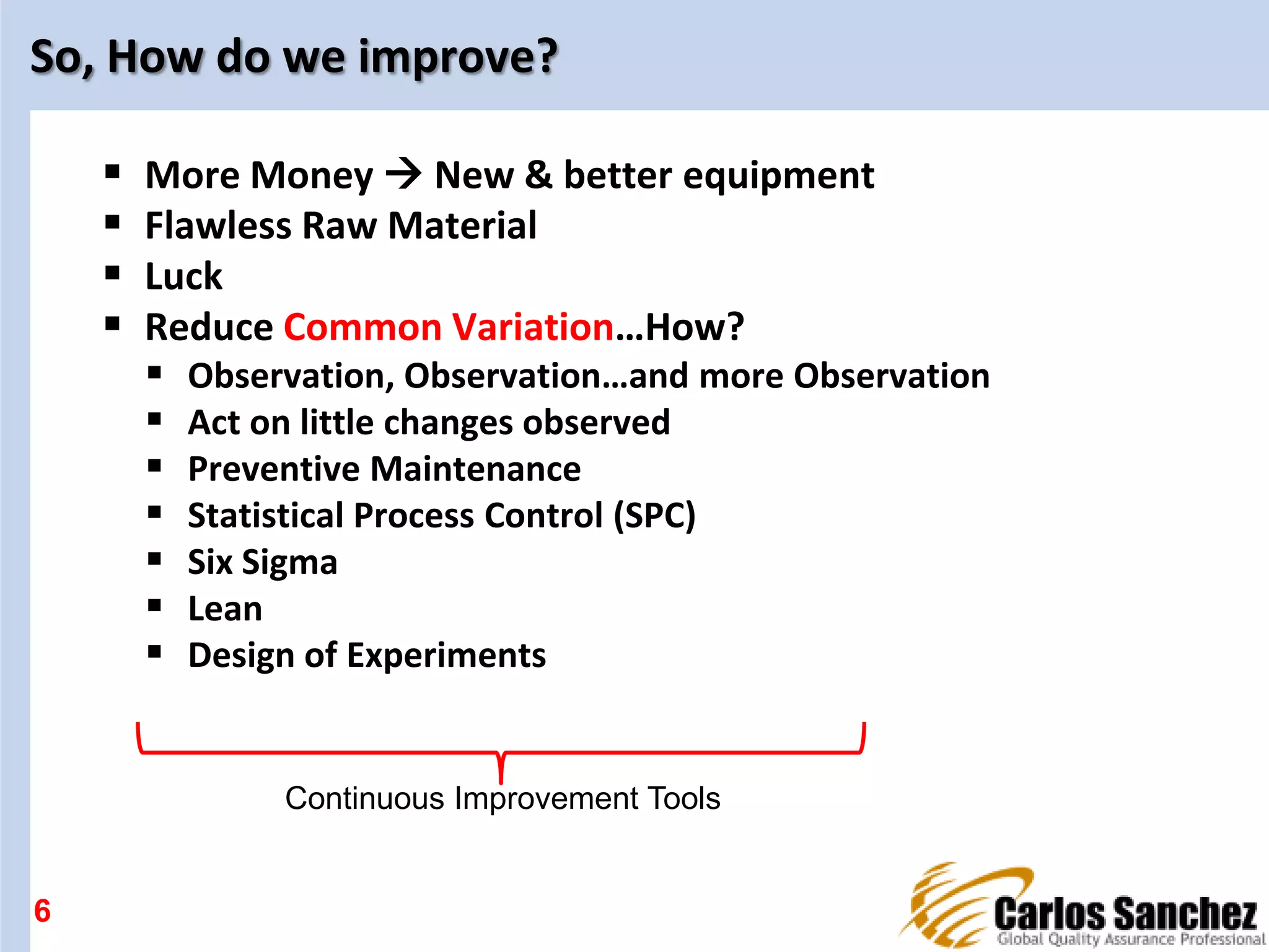 So, How do we improve?
 More Money  New & better equipment
 Flawless Raw Material
 Luck
 Reduce Common Variation…How?
 Observation, Observation…and more Observation
 Act on little changes observed
 Preventive Maintenance
 Statistical Process Control (SPC)
 Six Sigma
 Lean
 Design of Experiments
6
Continuous Improvement Tools
 