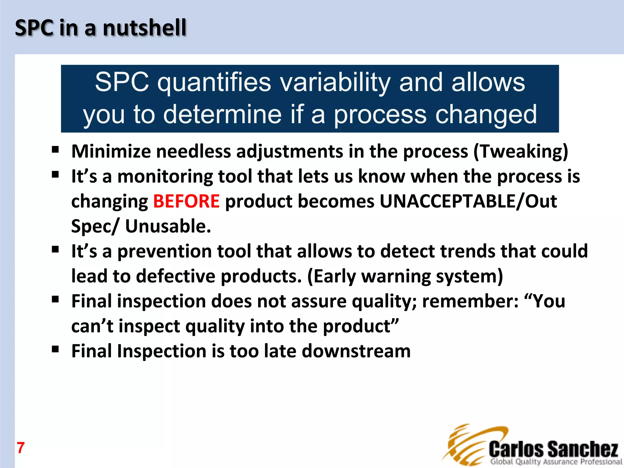 SPC in a nutshell
 Minimize needless adjustments in the process (Tweaking)
 It’s a monitoring tool that lets us know when the process is
changing BEFORE product becomes UNACCEPTABLE/Out
Spec/ Unusable.
 It’s a prevention tool that allows to detect trends that could
lead to defective products. (Early warning system)
 Final inspection does not assure quality; remember: “You
can’t inspect quality into the product”
 Final Inspection is too late downstream
7
SPC quantifies variability and allows
you to determine if a process changed
 