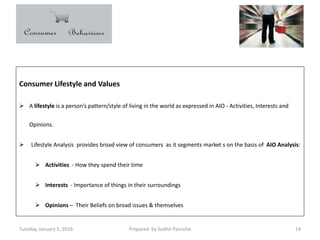 Tuesday, January 5, 2016 Prepared by Sudhir Pasricha 14
Consumer Lifestyle and Values
 A lifestyle is a person’s pattern/style of living in the world as expressed in AIO - Activities, Interests and
Opinions.
 Lifestyle Analysis provides broad view of consumers as it segments market s on the basis of AIO Analysis:
 Activities - How they spend their time
 Interests - Importance of things in their surroundings
 Opinions – Their Beliefs on broad issues & themselves
 