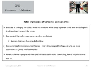 Tuesday, January 5, 2016 Prepared by Sudhir Pasricha 24
Retail Implications of Consumer Demographics
 Because of changing life-styles, more husband and wives shop together. More men are doing non
traditional work around the house
 Component life-styles – consumers are less predictable
 Such as cleaning, shopping, babysitting
 Consumer sophistication and confidence – more knowledgeable shoppers who are more
cosmopolitan (more aware of trends)
 Poverty of time – people are time-pressed because of work, commuting, family responsibilities
and etc
 