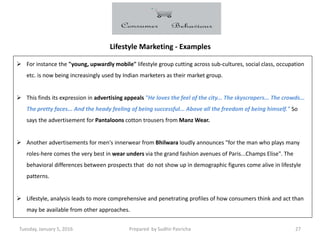 Tuesday, January 5, 2016 Prepared by Sudhir Pasricha 27
Lifestyle Marketing - Examples
 For instance the "young, upwardly mobile" lifestyle group cutting across sub-cultures, social class, occupation
etc. is now being increasingly used by Indian marketers as their market group.
 This finds its expression in advertising appeals "He loves the feel of the city... The skyscrapers... The crowds...
The pretty faces... And the heady feeling of being successful... Above all the freedom of being himself." So
says the advertisement for Pantaloons cotton trousers from Manz Wear.
 Another advertisements for men's innerwear from Bhilwara loudly announces "for the man who plays many
roles-here comes the very best in wear unders via the grand fashion avenues of Paris...Champs Elise". The
behavioral differences between prospects that do not show up in demographic figures come alive in lifestyle
patterns.
 Lifestyle, analysis leads to more comprehensive and penetrating profiles of how consumers think and act than
may be available from other approaches.
 
