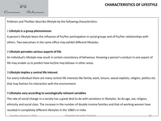 Tuesday, January 5, 2016 Prepared by Sudhir Pasricha 28
CHARACTERISTICS OF LIFESTYLE
Feldman and Theilbar describe lifestyle by the following characteristics:
1 Lifestyle is a group phenomenon
A person's lifestyle bears the influence of his/her participation in social groups and of his/her relationships with
others. Two executives in the same office may exhibit different lifestyles.
2 Lifestyle pervades various aspects of life
An individual's lifestyle may result in certain consistency of behaviour. Knowing a person's conduct in one aspect of
life may enable us to predict how he/she may behave in other areas.
3 Lifestyle implies a central life interest
For every individual there are many central life interests like family, work, leisure, sexual exploits, religion, politics etc.
that may fashion his interaction with the environment.
4 Lifestyles vary according to sociologically relevant variables
The rate of social change in a society has a great deal to do with variations in lifestyles. So do age, sex, religion,
ethnicity and social class. The increase in the number of double income families and that of working women have
resulted in completely different lifestyles in the 1980's in India
 