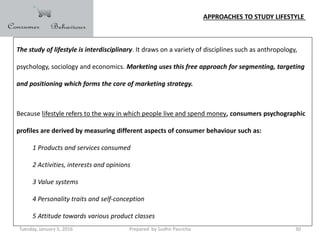 Tuesday, January 5, 2016 Prepared by Sudhir Pasricha 30
APPROACHES TO STUDY LIFESTYLE
The study of lifestyle is interdisciplinary. It draws on a variety of disciplines such as anthropology,
psychology, sociology and economics. Marketing uses this free approach for segmenting, targeting
and positioning which forms the core of marketing strategy.
Because lifestyle refers to the way in which people live and spend money, consumers psychographic
profiles are derived by measuring different aspects of consumer behaviour such as:
1 Products and services consumed
2 Activities, interests and opinions
3 Value systems
4 Personality traits and self-conception
5 Attitude towards various product classes
 