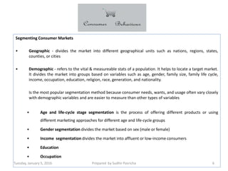Tuesday, January 5, 2016 Prepared by Sudhir Pasricha 6
Segmenting Consumer Markets
• Geographic - divides the market into different geographical units such as nations, regions, states,
counties, or cities
• Demographic - refers to the vital & measureable stats of a population. It helps to locate a target market.
It divides the market into groups based on variables such as age, gender, family size, family life cycle,
income, occupation, education, religion, race, generation, and nationality.
Is the most popular segmentation method because consumer needs, wants, and usage often vary closely
with demographic variables and are easier to measure than other types of variables
• Age and life-cycle stage segmentation is the process of offering different products or using
different marketing approaches for different age and life-cycle groups
• Gender segmentation divides the market based on sex (male or female)
• Income segmentation divides the market into affluent or low-income consumers
• Education
• Occupation
 