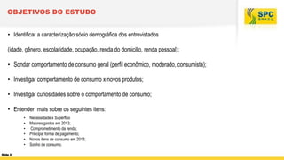 OBJETIVOS DO ESTUDO
• Identificar a caracterização sócio demográfica dos entrevistados

(idade, gênero, escolaridade, ocupação, renda do domicilio, renda pessoal);
• Sondar comportamento de consumo geral (perfil econômico, moderado, consumista);

• Investigar comportamento de consumo x novos produtos;
• Investigar curiosidades sobre o comportamento de consumo;

• Entender mais sobre os seguintes itens:
•
•
•
•
•
•
Slide 2

Necessidade x Supérfluo
Maiores gastos em 2013;
Comprometimento da renda;
Principal forma de pagamento;
Novos itens de consumo em 2013;
Sonho de consumo.

 