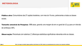 METODOLOGIA

Público alvo: Consumidores das 27 capitais brasileiras, com mais de 18 anos, pertencentes a todas as classes

sociais.
Tamanho amostral da Pesquisa: 610 casos, gerando uma margem de erro no geral de 4,0 p.p para um intervalo

de confiança a 95%.
Observação: Percentuais com asterisco (*) diferenças estatísticas significativas relevantes entre as classes.

Slide 3

Obs.: Ao longo do relatório alguns gráficos não fecham em 100% devido ao arredondamento dos valores e/ou respostas múltiplas.

 