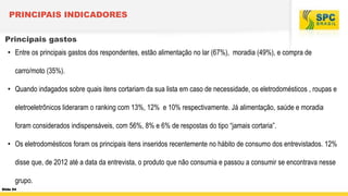 PRINCIPAIS INDICADORES
Principais gastos
• Entre os principais gastos dos respondentes, estão alimentação no lar (67%), moradia (49%), e compra de

carro/moto (35%).
• Quando indagados sobre quais itens cortariam da sua lista em caso de necessidade, os eletrodomésticos , roupas e
eletroeletrônicos lideraram o ranking com 13%, 12% e 10% respectivamente. Já alimentação, saúde e moradia
foram considerados indispensáveis, com 56%, 8% e 6% de respostas do tipo “jamais cortaria”.
• Os eletrodomésticos foram os principais itens inseridos recentemente no hábito de consumo dos entrevistados. 12%
disse que, de 2012 até a data da entrevista, o produto que não consumia e passou a consumir se encontrava nesse
grupo.
Slide 54

 