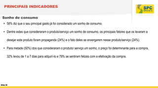 PRINCIPAIS INDICADORES
Sonho de consumo
• 58% diz que o seu principal gasto já foi considerado um sonho de consumo.

• Dentre estes que consideraram o produto/serviço um sonho de consumo, os principais fatores que os levaram a
desejar este produto foram propaganda (24%) e o fato deles se enxergarem nesse produto/serviço (24%).
• Para metade (50%) dos que consideraram o produto/ serviço um sonho, o preço foi determinante para a compra,
32% levou de 1 a 7 dias para adquirí-lo e 79% se sentiram felizes com a efetivação da compra.

Slide 55

 