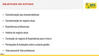 OBJETIVOS DO ESTUDO

• Caracterização das empreendedoras;
• Caracterização do negócio atual;
• Experiências profissionais;

• História do negócio atual;
• Condução do negócio & Expectativas para o futuro;

• Percepções & Avaliações sobre a própria gestão;
• Vida pessoal & Vida profissional.
Slide 2

 