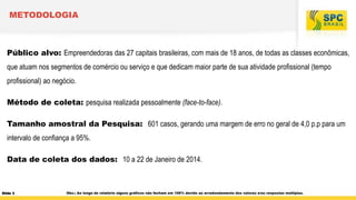 METODOLOGIA

Público alvo: Empreendedoras das 27 capitais brasileiras, com mais de 18 anos, de todas as classes econômicas,
que atuam nos segmentos de comércio ou serviço e que dedicam maior parte de sua atividade profissional (tempo

profissional) ao negócio.
Método de coleta: pesquisa realizada pessoalmente (face-to-face).
Tamanho amostral da Pesquisa: 601 casos, gerando uma margem de erro no geral de 4,0 p.p para um
intervalo de confiança a 95%.
Data de coleta dos dados: 10 a 22 de Janeiro de 2014.

Slide 3

Obs.: Ao longo do relatório alguns gráficos não fecham em 100% devido ao arredondamento dos valores e/ou respostas múltiplas.

 
