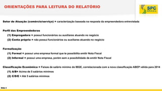 ORIENTAÇÕES PARA LEITURA DO RELATÓRIO

Setor de Atuação (comércio/serviço) = caracterização baseada na resposta da empreendedora entrevistada
Perfil das Empreendedoras
(1) Empregadora = possui funcionários ou auxiliares atuando no negócio
(2) Conta própria = não possui funcionários ou auxiliares atuando no negócio
Formalização
(1) Formal = possui uma empresa formal que te possibilita emitir Nota Fiscal
(2) Informal = possui uma empresa, porém sem a possibilidade de emitir Nota Fiscal
Classificação Econômica = Faixas de salário mínimo do IBGE, correlacionada com a nova classificação ABEP válida para 2014
(1) A/B= Acima de 5 salários mínimos

(2) C/D/E = Até 5 salários mínimos

Slide 4

 