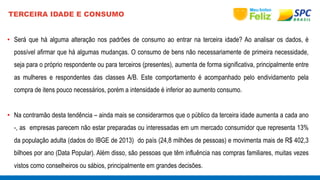 TERCEIRA IDADE E CONSUMO 
• Será que há alguma alteração nos padrões de consumo ao entrar na terceira idade? Ao analisar os dados, é 
possível afirmar que há algumas mudanças. O consumo de bens não necessariamente de primeira necessidade, 
seja para o próprio respondente ou para terceiros (presentes), aumenta de forma significativa, principalmente entre 
as mulheres e respondentes das classes A/B. Este comportamento é acompanhado pelo endividamento pela 
compra de itens pouco necessários, porém a intensidade é inferior ao aumento consumo. 
• Na contramão desta tendência – ainda mais se considerarmos que o público da terceira idade aumenta a cada ano 
-, as empresas parecem não estar preparadas ou interessadas em um mercado consumidor que representa 13% 
da população adulta (dados do IBGE de 2013) do país (24,8 milhões de pessoas) e movimenta mais de R$ 402,3 
bilhoes por ano (Data Popular). Além disso, são pessoas que têm influência nas compras familiares, muitas vezes 
vistos como conselheiros ou sábios, principalmente em grandes decisões. 
 