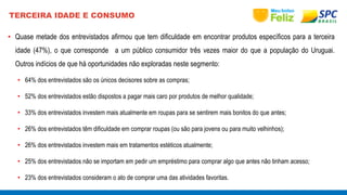 TERCEIRA IDADE E CONSUMO 
• Quase metade dos entrevistados afirmou que tem dificuldade em encontrar produtos específicos para a terceira 
idade (47%), o que corresponde a um público consumidor três vezes maior do que a população do Uruguai. 
Outros indícios de que há oportunidades não exploradas neste segmento: 
• 64% dos entrevistados são os únicos decisores sobre as compras; 
• 52% dos entrevistados estão dispostos a pagar mais caro por produtos de melhor qualidade; 
• 33% dos entrevistados investem mais atualmente em roupas para se sentirem mais bonitos do que antes; 
• 26% dos entrevistados têm dificuldade em comprar roupas (ou são para jovens ou para muito velhinhos); 
• 26% dos entrevistados investem mais em tratamentos estéticos atualmente; 
• 25% dos entrevistados não se importam em pedir um empréstimo para comprar algo que antes não tinham acesso; 
• 23% dos entrevistados consideram o ato de comprar uma das atividades favoritas. 
 