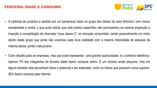 TERCEIRA IDADE E CONSUMO 
• A carência de produtos é sentida por um percentual maior no grupo dos idosos do sexo feminino, com menor 
escolaridade e renda, o que pode indicar que este público específico não acompanhou na mesma proporção a 
inserção e consolidação da chamada “nova classe C” no mercado consumidor, sendo possivelmente um nicho 
dentro deste grupo que ainda não vivenciou esta nova realidade com a mesma intensidade de pessoas da 
mesma classe, porém mais jovens. 
• Outro desafio para as empresas, mas que pode representar uma grande oportunidade, é o comércio eletrônico. 
Apenas 7% dos integrantes da terceira idade fazem compras online. É um número ainda pequeno, mas em 
alguns extratos este percentual indica o potencial a ser explorado, como os idosos que possuem curso superior: 
26% fazem compras pela internet. 
 