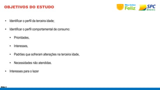 OBJETIVOS DO ESTUDO 
• Identificar o perfil da terceira idade; 
• Identificar o perfil comportamental de consumo: 
• Prioridades, 
• Interesses, 
• Padrões que sofreram alterações na terceira idade, 
• Necessidades não atendidas. 
• Interesses para o lazer 
Slide 2 
 