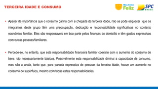 TERCEIRA IDADE E CONSUMO 
• Apesar da importância que o consumo ganha com a chegada da terceira idade, não se pode esquecer que os 
integrantes deste grupo têm uma preocupação, dedicação e responsabilidade significativas no contexto 
econômico familiar. Eles são responsáveis em boa parte pelas finanças do domicílio e têm gastos expressivos 
com outras pessoas/familiares. 
• Percebe-se, no entanto, que esta responsabilidade financeira familiar coexiste com o aumento do consumo de 
bens não necessariamente básicos. Possivelmente esta responsabilidade diminui a capacidade de consumo, 
mas não a anula, tanto que, para parcela expressiva de pessoas da terceira idade, houve um aumento no 
consumo de supérfluos, mesmo com todas estas responsabilidades. 
 