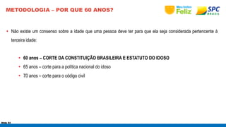 METODOLOGIA – POR QUE 60 ANOS? 
• Não existe um consenso sobre a idade que uma pessoa deve ter para que ela seja considerada pertencente à 
terceira idade: 
• 60 anos – CORTE DA CONSTITUIÇÃO BRASILEIRA E ESTATUTO DO IDOSO 
• 65 anos – corte para a política nacional do idoso 
• 70 anos – corte para o código civil 
Slide 53 
 
