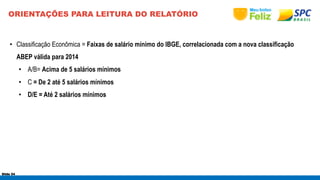 ORIENTAÇÕES PARA LEITURA DO RELATÓRIO 
• Classificação Econômica = Faixas de salário mínimo do IBGE, correlacionada com a nova classificação 
ABEP válida para 2014 
• A/B= Acima de 5 salários mínimos 
• C = De 2 até 5 salários mínimos 
• D/E = Até 2 salários mínimos 
Slide 54 
 