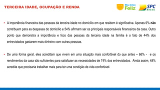 TERCEIRA IDADE, OCUPAÇÃO E RENDA 
• A importância financeira das pessoas da terceira idade no domicílio em que residem é significativa. Apenas 6% não 
contribuem para as despesas do domicílio e 54% afirmam ser os principais responsáveis financeiros da casa. Outro 
ponto que demonstra a importância e foco das pessoas da terceira idade na família é o fato de 44% dos 
entrevistados gastarem mais dinheiro com outras pessoas. 
• De uma forma geral, eles acreditam que vivem em uma situação mais confortável do que antes – 66% - e os 
rendimentos da casa são suficientes para satisfazer as necessidades de 74% dos entrevistados. Ainda assim, 48% 
acredita que precisaria trabalhar mais para ter uma condição de vida confortável. 
 