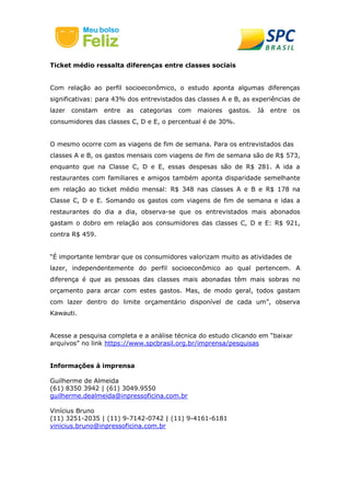 Ticket médio ressalta diferenças entre classes sociais
Com relação ao perfil socioeconômico, o estudo aponta algumas diferenças
significativas: para 43% dos entrevistados das classes A e B, as experiências de
lazer constam entre as categorias com maiores gastos. Já entre os
consumidores das classes C, D e E, o percentual é de 30%.
O mesmo ocorre com as viagens de fim de semana. Para os entrevistados das
classes A e B, os gastos mensais com viagens de fim de semana são de R$ 573,
enquanto que na Classe C, D e E, essas despesas são de R$ 281. A ida a
restaurantes com familiares e amigos também aponta disparidade semelhante
em relação ao ticket médio mensal: R$ 348 nas classes A e B e R$ 178 na
Classe C, D e E. Somando os gastos com viagens de fim de semana e idas a
restaurantes do dia a dia, observa-se que os entrevistados mais abonados
gastam o dobro em relação aos consumidores das classes C, D e E: R$ 921,
contra R$ 459.
“É importante lembrar que os consumidores valorizam muito as atividades de
lazer, independentemente do perfil socioeconômico ao qual pertencem. A
diferença é que as pessoas das classes mais abonadas têm mais sobras no
orçamento para arcar com estes gastos. Mas, de modo geral, todos gastam
com lazer dentro do limite orçamentário disponível de cada um”, observa
Kawauti.
Acesse a pesquisa completa e a análise técnica do estudo clicando em “baixar
arquivos” no link https://www.spcbrasil.org.br/imprensa/pesquisas
Informações à imprensa
Guilherme de Almeida
(61) 8350 3942 | (61) 3049.9550
guilherme.dealmeida@inpressoficina.com.br
Vinícius Bruno
(11) 3251-2035 | (11) 9-7142-0742 | (11) 9-4161-6181
vinicius.bruno@inpressoficina.com.br
 