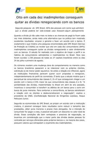 Oito em cada dez inadimplentes conseguem
quitar as dívidas renegociando com os bancos
Segundo pesquisa do SPC Brasil, 46% das pessoas com nome sujo admitem
que a dívida poderia ter sido evitada caso fizessem algum planejamento
Quando a dívida já não cabe mais no bolso e as chances de pagá-la ficam cada
vez mais distantes, ainda resta uma alternativa que na prática tem mostrado
excelentes resultados: encarar o gerente e fazer um acordo com o banco. É
exatamente o que mostra uma pesquisa encomendada pelo SPC Brasil (Serviço
de Proteção ao Crédito) ao revelar que oito em cada dez consumidores (84%)
inadimplentes conseguem quitar as dívidas renegociando o valor diretamente
com os bancos. O estudo foi realizado com o objetivo de traçar o perfil e os
hábitos de consumidores adimplentes e inadimplentes no Brasil. Para isso
foram ouvidas 1.238 pessoas de todas as 27 capitais brasileiras entre os dias
24 de julho e primeiro de agosto.
Os números revelam uma mudança clara de comportamento na maneira como
os bancos brasileiros passaram a se relacionar com os próprios clientes,
sobretudo os de menor poder aquisitivo. Se antes a relação era inflexível, agora
as instituições financeiras parecem querer ouvir propostas e renegociar,
independentemente do perfil do correntista. É tanto que o estudo mostra que o
percentual de consumidores das classes C, D e E que conseguiram chegar a um
acordo com o banco é 6% maior do que consumidores das classes A e B. “A
portabilidade das dívidas, implementada no Brasil em abril do ano passado,
incentivou o consumidor a transferir os débitos de um banco para o outro em
busca de juros menores. Para contornar a concorrência, os bancos estreitaram
a relação com os clientes e desburocratizaram a negociação”, explica o
presidente da CNDL (Confederação Nacional de Dirigentes Lojistas), Roque
Pellizzaro Junior.
Segundo os economistas do SPC Brasil, ao propor um acordo com a instituição
credora, é possível conseguir bons resultados como reduzir o tamanho das
prestações, obter juros menores e prazos mais alongados. Se a intenção do
consumidor for pagar a vista, é possível até pedir um desconto no valor total da
dívida. Essas condições são bem vantajosas e possíveis de negociação, se
levarmos em consideração que a maior parte das dívidas destas pessoas foi
contraída por serviços oferecidos pelos próprios bancos e, na maioria dos casos,
possuem valores que extrapolam o orçamento dos inadimplentes.
 