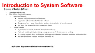 Introduction to System Software
Concept of System Software
● Definition of Software.
● There are two categories of software
○ Application Software
■ Develop using programming lang. And Tools
■ Application software interact with system software
■ Design to perform a group of coordinated functions , tasks, activities for beneﬁts of users.
■ Eg. Word, Exel, browsers, Account management system.
○ System Software
■ System software provide platform to the application software.
■ Task such as editing, linking,translating, managing resource, I/O Devices and error handling.
■ It is a set of programs which are developed to operate, control & extend processing capabilities of computer itself.
■ Eg. Operating system, compiler, Assembler, Interpreter etc.
How does application software interact with OS?
 