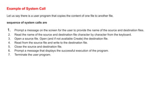 Example of System Call
Let us say there is a user program that copies the content of one file to another file.
sequence of system calls are
1. Prompt a message on the screen for the user to provide the name of the source and destination files.
2. Read the name of the source and destination file character by character from the keyboard.
3. Open a source file. Open (and if not available Create) the destination file.
4. Read from the source file and write to the destination file.
5. Close the source and destination file.
6. Prompt a message that displays the successful execution of the program.
7. Terminate the user program.
 