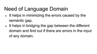 Need of Language Domain
● It helps in minimizing the errors caused by the
semantic gap.
● It helps in bridging the gap between the different
domain and find out if there are errors in the input
of any domain.
 