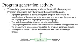 Program generation activity
● This activity generates a program from its specification program.
Program generation activity bridges the specification gap.
○ A program generator is a software system program that accepts the
specifications of the program to be generated and generates the program in
the target program in a target programming language.
○ This activity generates a program from its specification.
○ The program generator introduces a new domain between the application and
the programming language domain called the program generator domain.
○ It accepts the source program and generates a program in the target
language.
 