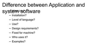 Difference between Application and
system software
– What it is?
– Installation?
– Level of language?
– Use?
– Design requirements?
– Fixed for machine?
– Who uses it?
– Examples?
 
