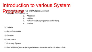 Introduction to various System
Programs
1. Assemblers :- Single, Two and Multipass Assembler
2. Loaders :- Four Functions
a. Allocation
b. Linking
c. Relocation(Changing certain instruction)
d. Loading
3. Linkers
4. Macro Processors
5. Compiler
6. Interpreters
7. Operating System
8. Device Drivers(abstraction layer between hardware and application or OS)
 