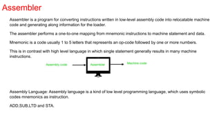 Assembler
Assembler is a program for converting instructions written in low-level assembly code into relocatable machine
code and generating along information for the loader.
The assembler performs a one-to-one mapping from mnemonic instructions to machine statement and data.
Mnemonic is a code usually 1 to 5 letters that represents an op-code followed by one or more numbers.
This is in contrast with high level language in which single statement generally results in many machine
instructions.
Assembly Language: Assembly language is a kind of low level programming language, which uses symbolic
codes mnemonics as instruction.
ADD,SUB,LTD and STA.
 