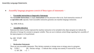 Assembly Language Statements
● Assembly language programs consist of three types of statements −
• Executable instructions or Imperative Statements
The executable instructions or simply instructions tell the processor what to do. Each instruction consists of
an operation code (opcode). Each executable instruction generates one machine language instruction.
Eg. ADD, SUB etc.
• Assembler directives
Statement this kind of neither represent the machine instruction to be included in the object program nor indicate the
allocation of storage for constant or program variable. They are use to indicate certain things regarding how assembly of
the input program is to be performed.
Eg. ABC START 1000
END
• Declaration Statements
These are non executable statements. They declare constants or storage areas or storage areas in a program.
Eg. X DS 2 DS – Declare storage. -🡪 indicate that a storage area namely X reserved for 2 word.
G DS 200 ---🡪 ?
 