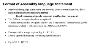 Format of Assembly language Statement
● Assembly language statements are entered one statement per line. Each
statement follows the following format −
[label] ,mnemonic/opcode ,operand specification, [;comment]
● The fields in the square brackets are optional.
● A basic instruction has two parts, the first one is the name of the instruction (or the
mnemonic), which is to be executed. Eg. ADD , SUB, MOVE
● First operand is always register. Eg. R1, R2, R3
● Second operand is memory word using symbolic name.
● Eg. ADD R1 ONE/1
 