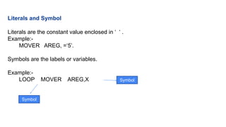 Literals and Symbol
Literals are the constant value enclosed in ‘ ‘ .
Example:-
MOVER AREG, =‘5’.
Symbols are the labels or variables.
Example:-
LOOP MOVER AREG,X
Symbol
Symbol
 