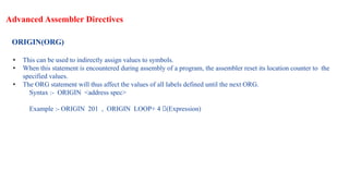 Advanced Assembler Directives
ORIGIN(ORG)
• This can be used to indirectly assign values to symbols.
• When this statement is encountered during assembly of a program, the assembler reset its location counter to the
specified values.
• The ORG statement will thus affect the values of all labels defined until the next ORG.
Syntax :- ORIGIN <address spec>
Example :- ORIGIN 201 , ORIGIN LOOP+ 4 🡪(Expression)
 