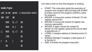 Let’s take a look on how this program is working:
● START: This instruction starts the execution of
program from location 200 and label with START
provides name for the program.(JOHN is name
for program)
● MOVER: It moves the content of literal(=’3′) into
register operand R1.
● MOVEM: It moves the content of register into
memory operand(X).
● MOVER: It again moves the content of
literal(=’2′) into register operand R2 and its label
is specified as L1.
● LTORG: It assigns address to literals(current LC
value).
● DS(Data Storage): It assigns a data space of 1
to Symbol X.
● END: It finishes the program execution.
 