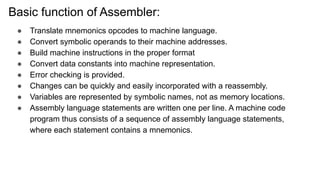 Basic function of Assembler:
● Translate mnemonics opcodes to machine language.
● Convert symbolic operands to their machine addresses.
● Build machine instructions in the proper format
● Convert data constants into machine representation.
● Error checking is provided.
● Changes can be quickly and easily incorporated with a reassembly.
● Variables are represented by symbolic names, not as memory locations.
● Assembly language statements are written one per line. A machine code
program thus consists of a sequence of assembly language statements,
where each statement contains a mnemonics.
 