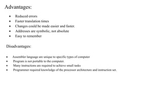 Advantages:
● Reduced errors
● Faster translation times
● Changes could be made easier and faster.
● Addresses are symbolic, not absolute
● Easy to remember
Disadvantages:
● Assembler language are unique to specific types of computer
● Program is not portable to the computer.
● Many instructions are required to achieve small tasks
● Programmer required knowledge of the processor architecture and instruction set.
 