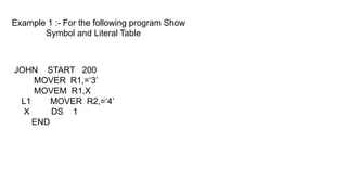Example 1 :- For the following program Show
Symbol and Literal Table
JOHN START 200
MOVER R1,=‘3’
MOVEM R1,X
L1 MOVER R2,=‘4’
X DS 1
END
 