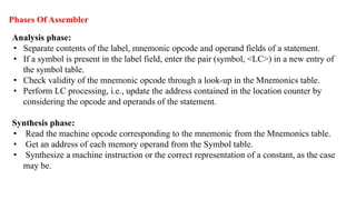 Phases Of Assembler
Analysis phase:
• Separate contents of the label, mnemonic opcode and operand fields of a statement.
• If a symbol is present in the label field, enter the pair (symbol, <LC>) in a new entry of
the symbol table.
• Check validity of the mnemonic opcode through a look-up in the Mnemonics table.
• Perform LC processing, i.e., update the address contained in the location counter by
considering the opcode and operands of the statement.
Synthesis phase:
• Read the machine opcode corresponding to the mnemonic from the Mnemonics table.
• Get an address of each memory operand from the Symbol table.
• Synthesize a machine instruction or the correct representation of a constant, as the case
may be.
 