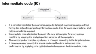 Intermediate code (IC)
● If a compiler translates the source language to its target machine language without
having the option for generating intermediate code, then for each new machine, a full
native compiler is required.
● Intermediate code eliminates the need of a new full compiler for every unique
machine by keeping the analysis portion same for all the compilers.
● The second part of compiler, synthesis, is changed according to the target machine.
● It becomes easier to apply the source code modifications to improve code
performance by applying code optimization techniques on the intermediate code.
 