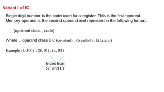 Variant I of IC
Single digit number is the code used for a register. This is the first operand.
Memory operand is the second operand and represent in the following format.
(operand class , code)
Where , operand class 🡪 C (constant) , S(symbol) , L(Literal)
Example (C,300) , (S, 01) , (L, 01)
Index from
ST and LT
 