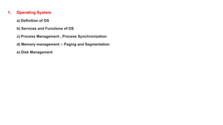 1. Operating System
a) Definition of OS
b) Services and Functions of OS
c) Process Management , Process Synchronization
d) Memory management :- Paging and Segmentation
e) Disk Management
 