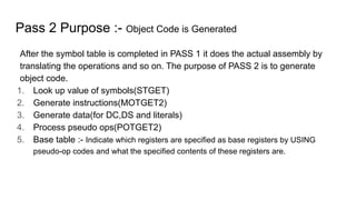 Pass 2 Purpose :- Object Code is Generated
After the symbol table is completed in PASS 1 it does the actual assembly by
translating the operations and so on. The purpose of PASS 2 is to generate
object code.
1. Look up value of symbols(STGET)
2. Generate instructions(MOTGET2)
3. Generate data(for DC,DS and literals)
4. Process pseudo ops(POTGET2)
5. Base table :- Indicate which registers are specified as base registers by USING
pseudo-op codes and what the specified contents of these registers are.
 