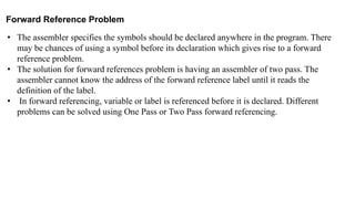 Forward Reference Problem
• The assembler specifies the symbols should be declared anywhere in the program. There
may be chances of using a symbol before its declaration which gives rise to a forward
reference problem.
• The solution for forward references problem is having an assembler of two pass. The
assembler cannot know the address of the forward reference label until it reads the
definition of the label.
• In forward referencing, variable or label is referenced before it is declared. Different
problems can be solved using One Pass or Two Pass forward referencing.
 