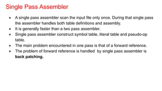 Single Pass Assembler
● A single pass assembler scan the input file only once. During that single pass
the assembler handles both table definitions and assembly.
● It is generally faster than a two pass assembler.
● Single pass assembler construct symbol table, literal table and pseudo-op
table.
● The main problem encountered in one pass is that of a forward reference.
● The problem of forward reference is handled by single pass assembler is
back patching.
 