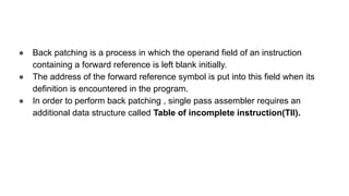 ● Back patching is a process in which the operand field of an instruction
containing a forward reference is left blank initially.
● The address of the forward reference symbol is put into this field when its
definition is encountered in the program.
● In order to perform back patching , single pass assembler requires an
additional data structure called Table of incomplete instruction(TII).
 